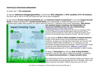 PORTFOLIO STRATEGIE RENDEMENT
Ik streef naar > 5% rendement.
Ik heb een defensieve beleggingsportfolio, ik streef naar 50% obligaties en 50% aandelen, ETF's & fondsen).
Die 50% haal ik niet en ik heb wel nogal wat high risk & return obligaties.
Ik heb beperkt Directe Impact Investments en veel Indirecte Impact Investments* in de hoop Impact Growth
Stock te hebben geselecteerd. Impact Growth Stock zijn investeringen in ondernemingen die hun impact
(investeringen) willen laten groeien. En higher abnormal returns** realiseren (first mover advantage). Hoe kleiner
het aandeel impact investing, hoe belangrijker de
duurzame bedrijfsvoering van een onderneming.
*Slideshare/Alcanne 5-types-impact-investing
**Blaauwgeers Masters Thesis Finance aan de Erasmus Universiteit, R'dam.
Mei 2016, IINieuws-15mei16) NB Blaauwgeers keek naar ROE, ROA en
abnormal returns op basis van Jensen Alfa van traditionele portfolio versus
portfolio met Renewable Energy, Education & Health. Niet naar 'Finance'.
Ik heb nogal wat Best in Class aandelen in impact sectoren,
omdat zij het beste scoren op duurzaamheid prestaties en
ambities, op basis van retrospectief onderzoek van Harvard LSE
academici (ROE & ROA prestaties) en in navolging van Joel
Greenblatt Dividend Aristocrats strategie. Vanuit Duurzaam Value
Investing zoals IBSAM aanbeveelt. IINieuws-1-april-2016
NB Ondergewaardeerde B-i-C & impact aandelen vinden is lastig.
Ik beleg in Pennystock en heb een Snip of Rug Portfolio
waarbij ik rond de 100, 200 of 1000euro investeer in bedrijven
met impact kernactiviteiten of Impact Growth stock.
Via online broker De Giro, dus de absolute kosten zijn laag en ook
heel aantrekkelijk bij buitenlandse beurzen of fondsen. Door mijn
kleine inleg zijn de kosten relatief hoog, ook voor De Giro.
Drs Alcanne J Houtzaager, Inclusive Impact Investing portfolio pag. 4
 