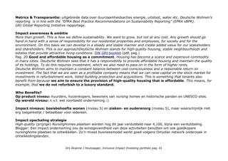 Metrics & Transparantie: uitgebreide data over duurzaamheidsacties energie, uitstoot, water etc. Deutsche Wohnen’s
reporting is in line with the “EPRA Best Practice Recommendations on Sustainability Reporting” (EPRA sBPR).
GRI Global Reporting Initiative rapportage.
Impact awareness & ambitie
More than growth. This is how we define sustainability. We want to grow, but not at any cost. Any growth should go
hand in hand with a sense of responsibility for our residential properties and employees, for society and for the
environment. On this basis we can develop in a steady and stable manner and create added value for our stakeholders
and shareholders. This is our approachDeutsche Wohnen stands for high-quality housing, stable neighbourhoods and
estates that provide attractive living conditions. DW GRI-booklet (pdf, pag.)
Pag. 20 Good and affordable housing as a commitment. Housing has become a scarce and expensive commodity
in many cities. Deutsche Wohnen sees that it has a responsibility to provide affordable housing and maintain the quality
of its holdings. To do this requires investment, which we also need to pass on in the form of higher rents.
Deutsche Wohnen aims to maintain a constant balance between cost-consciousness and a reasonable return on
investment. The fact that we are seen as a profitable company means that we can raise capital on the stock market for
investments in refurbishment work, listed building protection and acquisitions. This is something that tenants also
benefit from because we aim to ensure the provision of high-quality housing that is affordable. This means, for
example, that we do not refurbish to a luxury standard.
Who Benefits?
Op product niveau: huurders, huizenkopers, bewoners van nursing homes en historische panden en UNESCO sites.
Op wereld niveau: n.v.t. wel voorbeeld onderneming :)
Impact niveaus: basisbehoefte wonen (niveau 5) en zieken- en ouderenorg (niveau 5), maar waarschijnlijk niet
erg toegankelijk / betaalbaar voor iedereen.
Impact opschaling strategie
High quality (prijzige) Nursinghomes plaatsen worden nog dit jaar verdubbeld naar 4,100, bijna een verdubbeling.
Blogger: Een impact onderneming zou de winstgevendheid van deze activiteiten benutten om ook goedkopere
nursinghome plaatsen te ontwikkelen. Zo'n mixed businessmodel werkt goed volgens Omydiar network onderzoek in
ontwikkelingslanden.
Drs Alcanne J Houtzaager, Inclusive Impact Investing portfolio pag. 41
 