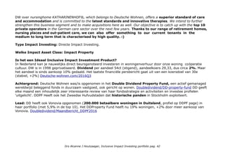 DW over nursinghome KATHARINENHOF®, which belongs to Deutsche Wohnen, offers a superior standard of care
and accommodation and is committed to the latest standards and innovative therapies. We intend to further
strengthen this business segment and to make acquisitions here as well. Our objective is to catch up with the top 10
private operators in the German care sector over the next few years. Thanks to our range of retirement homes,
nursing places and out-patient care, we can also offer something to our current tenants in the
medium to long term that is characterised by high quality. :)
Type Impact Investing: Directe Impact Investing.
Welke Impact Asset Class: Impact Property
Is het een Ideaal Inclusive Impact Investment Product?
In Nederland kan je nauwelijks direct beursgenoteerd investeren in woningenverhuur door onze woning coöperatie
cultuur. DW is in 1998 geprivatiseerd. Dividend per aandeel 54ct (stigend), aandeelkoers 29,33, dus circa 2%. Maar
het aandeel is sinds aankoop 10% gedaald. Het laatste financiële persbericht gaat uit van een koersdoel van 30e
(stabiel, +2%) Deutsche-wohnen.com/2016Q3
Achtergrond: Deutsche Wohnen was/is opgenomen in het Double Dividend Property Fund, een actief gemanaged
wereldwijd beleggend fonds in duurzaam vastgoed, ook gericht op wonen. Doubledividend/DD-property-fund DD geeft
elke maand een inhoudelijk zeer interessante review van haar fondsstrategie en activiteiten en investee profielen
'uitgelicht'. DDPF Heeft ook het Zweedse Hufvudstaden dat historische panden in Stockholm exploiteert.
Lead: DD heeft ook Vonovia opgenomen (200.000 betaalbare woningen in Duitsland, profiel op DDPF page) in
haar portfolio (met 5,9% in de top 10). Het DDProperty Fund heeft nu 19% woningen, +2% door meer aankoop van
Vonovia. Doubledividend/Maandbericht_DDPF2016
Drs Alcanne J Houtzaager, Inclusive Impact Investing portfolio pag. 42
 
