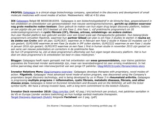 PROFIEL Galapagos is a clinical-stage biotechnology company, specialized in the discovery and development of small
molecule medicines with novel modes of action. Medewerkers: 480 at 4 EU sites
IEX Galapagos België BE BE0003818359. 'Galapagos is een biotechnologiebedrijf in de klinische fase, gespecialiseerd in
het ontdekken en ontwikkelen van geneesmiddelen met nieuwe werkingsmechanismen, gericht op ziekten waarvoor
nog grote medische noden bestaan. Door gebruik te maken van hun eigen drug target discovery platform, hebben
ze een pijplijn die per eind 2015 bestaat uit drie Fase 2, drie Fase 1, vijf preklinische programma’s en 20
onderzoeksprogramma’s in cystic fibrosis (CF), fibrose, artrose, ontstekings- en andere ziekten.
Hun zeer flexibel platform kan gebruikt worden voor een breed scala aan therapeutische gebieden. Hun belangrijkste
programma’s omvatten filgotinib, waarmee hun partner Gilead van plan is om Fase 3 studies te starten in reuma en
de ziekte van Crohn later dit jaar; GLPG1837, waarmee ze in februari een Fase 2 studie in Klasse III mutaties van CF
zijn gestart; GLPG1690 waarmee ze een Fase 2a studie in IPF zullen starten; GLPG2222 waarmee ze een Fase 1 studie
in januari 2016 zijn gestart; GLPG1972 waarmee ze een Fase 1 first in human studie in november 2015 zijn gestart en
een serie van nieuwe potentiators en correctors in de preklinische fase.
Op hun CF-programma na, zijn al deze programma’s afkomstig van hun eigen target discovery platform. Het is hun
doel om deze programma’s te ontwikkelen tot best-in-class medicijnen.'
Blogger: Galapagos heeft naam gemaakt met het ontwikkelen van wees geneesmiddelen, voor kleine patiënten
populaties die financieel minder aantrekkelijk zijn, maar van levensbedreigend tot zeer ernstig invaliderend. In het
online jaarverslag staat een interview/portret van een jonge CF patiënte: Glpg/AR2015/cystic-fibrosis/nikkis-story
Investor Relations Menu Glpg/company-overview: Galapagos develops therapies with proprietary, novel modes-of-
action. Filgotinib, Galapagos' most advanced novel mode-of-action program, was discovered using the Company's
proprietary target discovery technology, and is being developed by us in Phase 3 in rheumatoid arthritis. Galapagos
is progressing multiple programs in inflammation, cystic fibrosis, metabolic diseases, fibrosis, and other
disease areas. Galapagos is listed on Euronext Amsterdam and Brussels and on the NASDAQ; all with the ticker
symbol GLPG. We have a strong investor base, with a long term commitment to the biotech industry.
Investor Deck november 2016: Glpg.com/doc (pdf, 42 pag.) Vrij technisch per product, met patiënten aantallen in
de VS en Europa (zonder verdere toelichting) en hun huidige aanbod medicatie therapieën.
Target Discovery Approach (Dutch) Keigoede Factsheet van 2 pag. (pdf)
Drs Alcanne J Houtzaager, Inclusive Impact Investing portfolio pag. 43
 