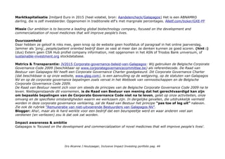 Marktkapitalisatie 2miljard Euro in 2015 (heel volatiel, bron: Aandelencheck/Galapagos) Het is een ABNAMRO
darling, die is zelf investeerder. Opgenomen in traditionele etf's met marginale percentages. Alletf.com/ticker/GXE-FF
Missie Our ambition is to become a leading global biotechnology company, focused on the development and
commercialization of novel medicines that will improve people's lives.
Duurzaamheid
Daar hebben ze geloof ik niks mee, geen knop op de website geen hoofdstuk of paragraaf in het online jaarverslag.
Jammer als 'jong', people/patient oriented bedrijf doen ze vast al meer dan ze denken kunnen ze goed scoren. (hint :)
(dus) Extern geen CSR Hub profiel company information, niet opgenomen in het ASN of Triodos Bank universum, of
sustainable-investment.org stockdatabase.
Metrics & Transparantie: JV2015 Corporate-governance-beleid-van-Galapagos: Wij gebruiken de Belgische Corporate
Governance Code 2009 (beschikbaar op www.corporategovernancecommittee.be) als referentiecode. De Raad van
Bestuur van Galapagos NV heeft een Corporate Governance Charter goedgekeurd. Dit Corporate Governance Charter
(dat beschikbaar is op onze website, www.glpg.com), is een aanvulling op de wetgeving, op de statuten van Galapagos
NV en op de corporate governance bepalingen zoals vervat in het Wetboek van vennootschappen en de Belgische
Corporate Governance Code 2009.
De Raad van Bestuur neemt zich voor om steeds de principes van de Belgische Corporate Governance Code 2009 na te
leven. Niettegenstaande dit voornemen, is de Raad van Bestuur van mening dat het gerechtvaardigd kan zijn
om bepaalde bepalingen van de Corporate Governance Code niet na te leven, gelet op onze activiteiten, onze
omvang en de specifieke omstandigheden waarin we werkzaam zijn. In dergelijke gevallen, die uitdrukkelijk vermeld
worden in deze corporate governance verklaring, zal de Raad van Bestuur het principe “pas toe of leg uit” naleven.
Zie ook de rubriek “Remuneratie van niet-uitvoerende Bestuurders van Galapagos NV”.
Blogger: Aha!, maar als ik hard werkte voor een bedrijf dat een beurspeeltje werd en waar anderen veel aan
verdienen (en verliezen) zou ik dat ook zat worden.
Impact awareness & ambitie
Galapagos is 'focused on the development and commercialization of novel medicines that will improve people's lives'.
Drs Alcanne J Houtzaager, Inclusive Impact Investing portfolio pag. 44
 
