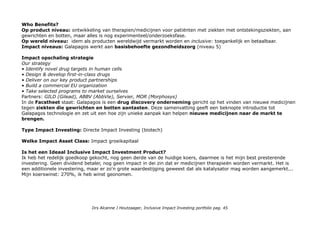 Who Benefits?
Op product niveau: ontwikkeling van therapien/medicijnen voor patiënten met ziekten met ontstekingsziekten, aan
gewrichten en botten, maar alles is nog experimenteel/onderzoeksfase.
Op wereld niveau: idem als producten wereldwijd vermarkt worden en inclusive: toegankelijk en betaalbaar.
Impact niveaus: Galapagos werkt aan basisbehoefte gezondheidszorg (niveau 5)
Impact opschaling strategie
Our strategy
• Identify novel drug targets in human cells
• Design & develop first-in-class drugs
• Deliver on our key product partnerships
• Build a commercial EU organization
• Take selected programs to market ourselves
Partners: GILD (Gilead), ABBV (AbbVie), Servier, MOR (Morphosys)
In de Facstheet staat: Galapagos is een drug discovery onderneming gericht op het vinden van nieuwe medicijnen
tegen ziekten die gewrichten en botten aantasten. Deze samenvatting geeft een beknopte introductie tot
Galapagos technologie en zet uit een hoe zijn unieke aanpak kan helpen nieuwe medicijnen naar de markt te
brengen.
Type Impact Investing: Directe Impact Investing (biotech)
Welke Impact Asset Class: Impact groeikapitaal
Is het een Ideaal Inclusive Impact Investment Product?
Ik heb het redelijk goedkoop gekocht, nog geen derde van de huidige koers, daarmee is het mijn best presterende
investering. Geen dividend betaler, nog geen impact in dei zin dat er medicijnen therapieën worden vermarkt. Het is
een additionele investering, maar er zo'n grote waardestijging geweest dat als katalysator mag worden aangemerkt...
Mijn koerswinst: 270%, ik heb winst geonomen.
Drs Alcanne J Houtzaager, Inclusive Impact Investing portfolio pag. 45
 