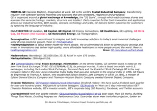 PROFIEL GE (General Electric), Imagination at work. GE is the world’s Digital Industrial Company, transforming
industry with software-defined machines and solutions that are connected, responsive and predictive.
GE is organized around a global exchange of knowledge, the "GE Store”, through which each business shares and
accesses the same technology, markets, structure and intellect. Each invention further fuels innovation and application
across our industrial sectors. With people, services, technology and scale, GE delivers better outcomes for customers
by speaking the language of industry.
MULTISECTOR GE Aviation, GE Capital, GE Digital, GE Energy Connections, GE Healthcare, GE Lighting, GE Oil &
Gas, GE Power (incl nuclear), GE Renewable Energy, GE Transportation.
Ecomagination is GE's commitment to imagine and build innovative solutions to today's environmental challenges
while driving economic growth. Meer in: Ecomagination
Healthymagination is about better health for more people. We've committed $6 billion to continuously develop and
invest in innovations that deliver high-quality, more affordable healthcare to more people around the world. Meer in:
Healthymagination.com Bron: GE.com/about-us/Fact-sheet
Medewerkers: Wereldwijd: 333,000 (Dec 2015) Actief in ruim 170 landen.
Markapitalisatie: 280miljard US$.
IEX General-Electric (leeg) Stock Exchange Information: In the United States, GE common stock is listed on the
New York Stock Exchange (NYSE: GE US3696041033), its principal market. It also is listed on certain non-U.S.
exchanges, including the London Stock Exchange, Euronext Paris and the Frankfurt Stock Exchange.GE is the only
company listed in the Dow Jones Industrial Index today that was also included in the original index in 1896. GE traces
its beginnings to Thomas A. Edison, who established Edison Electric Light Company in 1878. In 1892, a merger of
Edison General Electric Company and Thomson-Houston Electric Company created General Electric Company.
Investor Relations: GE/investor-relations/stock-information Dividend History: We have paid a dividend each quarter
for over one hundred years. FAQ gericht op kleine beleggers. GE/Analysts en 'How can I stay informed about GE?'
(Investor Relations website, GE’s investor emails , GE’s corporate blog (GE Reports), Facebook, and Twitter accounts
Duurzaamheid heeft een aparte website: GESustainability/Sustainability-at-GE daar staat: How GE Works, Building
Things That Matter, Enabling Progress en Performance Data. Daaronder staan weer tientallen projecten, doelen en
Drs Alcanne J Houtzaager, Inclusive Impact Investing portfolio pag. 46
 