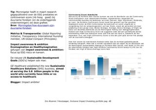 Tip: Morningstar heeft in maart research
gegepubliceerd over de ESG prestaties en
controversen score (nb hoog goed) bij
duurzame fondsen (en de onderliggende
ondernemingen) zie deze grafiek:
Bron: Morningstar/hoe-duurzaam-zijn-
duurzame-fondsen
Metrics & Transparantie: Global Reporting
Initiative, Transparency International founding
member, UN Global Compact (Principles).
Impact awareness & ambition
Ecomagination en Healthymagination
getuigen van impact awareness & ambition:
focus op ESG risico en kansen.
De nieuwe UN Sustainable Development
Goals (SDG's) helpen ook mee:
GE Healthcare established the new Sustainable
Healthcare Solutions (SHS) business, aimed
at serving the 5.8 billion people in the
world who currently have little or no
access to healthcare.
Blogger: Impact ambitie!
Drs Alcanne J Houtzaager, Inclusive Impact Investing portfolio pag. 48
 