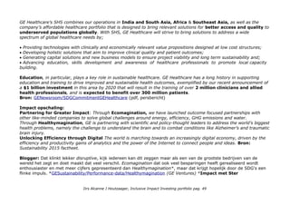 GE Healthcare’s SHS combines our operations in India and South Asia, Africa & Southeast Asia, as well as the
company’s affordable healthcare portfolio that is designed to bring relevant solutions for better access and quality to
underserved populations globally. With SHS, GE Healthcare will strive to bring solutions to address a wide
spectrum of global healthcare needs by;
Providing technologies with clinically and economically relevant value propositions designed at low cost structures;
Developing holistic solutions that aim to improve clinical quality and patient outcomes;
Generating capital solutions and new business models to ensure project viability and long term sustainability and;
Advancing education, skills development and awareness of healthcare professionals to promote local capacity
building.
Education, in particular, plays a key role in sustainable healthcare. GE Healthcare has a long history in supporting
education and training to drive improved and sustainable health outcomes, exemplified by our recent announcement of
a $1 billion investment in this area by 2020 that will result in the training of over 2 million clinicians and allied
health professionals, and is expected to benefit over 300 million patients.
Bron: GENewsroom/SDGCommitmentGEHealthcare (pdf, persbericht)
Impact opschaling:
Partnering for Greater Impact: Through Ecomagination, we have launched outcome focused partnerships with
other like-minded companies to solve global challenges around energy, efficiency, GHG emissions and water.
Through Healthymagination, GE is partnering with scientific and policy-thought leaders to address the world’s biggest
health problems, namely the challenge to understand the brain and to combat conditions like Alzheimer’s and traumatic
brain injury.
Unlocking Efficiency through Digital The world is marching towards an increasingly digital economy, driven by the
efficiency and productivity gains of analytics and the power of the Internet to connect people and ideas. Bron:
Sustainability 2015 factheet.
Blogger: Dat klinkt lekker disruptive, kijk iedereen kan dit zeggen maar als een van de grootste bedrijven van de
wereld het zegt en doet maakt dat veel verschil. Ecomagination dat ook veel besparingen heeft gerealiseerd wordt
enthousiaster en met meer cijfers gepresenteerd dan Healthymagination*, maar dat krijgt hopelijk door de SDG's een
flinke impuls. *GESustainability/Performance-data/Healthymagination (GE Ventures) *Impact met Ster
Drs Alcanne J Houtzaager, Inclusive Impact Investing portfolio pag. 49
 