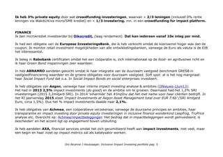 Ik heb 3% private equity door wat crowdfunding investeringen, waarvan > 2/3 leningen (inclusief 0% rente
leningen via Wakibi/Kiva micro/SME krediet) en < 1/3 investering. mn. in een crowdfunding for impact platform.
FINANCE
Ik ben microkrediet investeerder bij Oikocredit, (laag rendement). Dat kan iedereen vanaf 10e inleg per mnd.
Ik had een obligatie van de Europese InvesteringsBank, die ik heb verkocht omdat de koerswinst hoger was dan de
coupon. Ik monitor retail investment mogelijkheden van alle ontwikkelingsbanken, vanwege de Euro als valuta is de EIB
het interessantst.
Ik beleg in Rabobank certificaten omdat het een coöperatie is, zich internationaal op de food- en agribusines richt en
ik haar Green Bond inspanningen zeer waardeer.
In heb ABNAMRO aandelen gekocht omdat ik haar integratie van de duurzaam vastgoed benchmark GRESB in
vastgoedfinanciering waardeer en de groene obligaties voor duurzaam vastgoed. Soft spot: al is het nog marginaal:
haar Social Impact Fund dat o.a. In Social Impact Bonds en social enterprises investeert.
Ik heb obligaties van Aegon, vanwege haar interne impact investing analyse & ambities (IINieuws-1juni13).
Het had in 2013 2,5% impact investments (do good) en de ambitie om te groeien. Daarnaast had het 1,2% SRI
investeringen (2015 3,2miljard SRI). In 2014 'omarmde' het #ImpInv dat het met name voor haar cliënten bedrijft. In
het RI jaarverslag 2015 staat ‘Impact Investments at Aegon Asset Management total over EUR 7.6b' (SRI 4miljard
Euro, circa 1,5%). Dus het % impact investments daalde naar 2,1%.
Ik heb obligaties van Achmea, een coöperatieve verzekeraar, vanwege de duurzame principes en ambities, haar
transparantie en impact investing door private equity investeringen in inclusive finance wonderkind Leapfrog, TruPrice
analyse etc. Overzicht op: Achmea/impactbeleggingen 'Het bedrag dat in impactbeleggingen wordt geïnvesteerd, is
bescheiden' en het accent ligt op engagement boven uitsluiting.
Ik heb aandelen AXA, financial services omdat het zich gecomitteerd heeft aan impact investments, niet veel, maar
een begin en haar inzet op impact metrics zal als katalysator werken.
Drs Alcanne J Houtzaager, Inclusive Impact Investing portfolio pag. 5
 