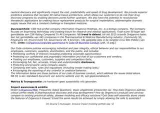 ceutical discovery and significantly impact the cost, predictability and speed of drug development. We provide superior
predictive solutions that recreate 3D native tissue architecture, which allows our customers to de-risk their drug
discovery programs by enabling decisions points further upstream. We also have the potential to revolutionize
therapeutic applications by creating tissue replacement products for surgical implantation, addressingthe dramatic
supply issues that are a constant challenge in transplant medicine.
Duurzaamheid: CSR Hub profiel company information Organovo Holdings, Inc. is a biology company. The Company
focuses on bioprinting technology and creating tissue for research and medical applications. Total score 50 lager dan
gemiddelde van CSR Rating Compared To All Companies. NB trend is dalend, tot okt 2015 scoorde Oraganovo beter,
dan het gemiddelde van 445 companies in the Pharmaceutical & Medicine Manufacturing industry. Community 56;
Employees 44; Environment 53; Governance 48. 9 bronnen. 18e gedeelde plek in de ranglijst circa 300-350ste (van
445). Links: ir.Organovo/corporate governance & Code-Of-Business-Conduct (pdf, 13 pag.)
Our Code contains policies encouraging individual and peer integrity, ethical behavior and our responsibilities to our
employees, customers, suppliers, stockholders, and the public, and includes:
• Prohibiting conflicts of interest (including protecting corporate opportunities);
• Protecting our confidential and proprietary information and that of our customers and vendors;
• Treating our employees, customers, suppliers and competitors fairly;
• Encouraging full, fair, accurate, timely and understandable disclosure;
• Protecting and properly using company assets;
• Complying with laws, rules and regulations (including insider trading laws);
• Encouraging the reporting of any unlawful or unethical behavior.
The information below are those portions of our code of business conduct, which address the issues listed above.
NB Dit is een standaard document van externe website voor IR, wel gepersonaliseerd.
Metrics & Transparantie: zie hierboven geen sustainbility info gevonden.
Impact awareness & ambitie
Onder ir.Organovo/FAQ; Frequently Asked Questions: staan uitgebreide antwoorden op: How does Organovo address
critical unmet needs in pharmaceutical discovery and drug development? How do Organovo’s products and services
compare to existing preclinical safety, disease modeling and efficacy solutions? Ook Does self-assembly alone create
the features of Organovo’s tissues? Could the same results be achieved by simply allowing the cells to associate?
Drs Alcanne J Houtzaager, Inclusive Impact Investing portfolio pag. 52
 