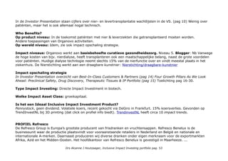 In de Investor Presentation staan cijfers over nier- en levertransplantatie wachtlijsten in de VS. (pag 10) Weinig over
patiënten, maar het is ook allemaal nogal technisch.
Who Benefits?
Op product niveau: In de toekomst patiënten met nier & leverziekten die getransplanteerd moeten worden.
Andere toepassingen van Organovo activiteiten.
Op wereld niveau: Idem, zie ook impact opschaling strategie.
Impact niveaus: Organovo werkt aan basisbehoefte curatieve gezondheidszorg. Niveau 5. Blogger: Nb Vanwege
de hoge kosten van bijv. nierdialyse, heeft transplanteren ook een maatschappelijke belang, naast de grote voordelen
voor patiënten. Huidige dialyse technlogie neemt slechts 15% van de nierfunctie over en vindt meestal plaats in het
ziekenhuis. De Nierstichting werkt aan een draagbare kunstnier: Nierstichting/draagbare-kunstnier
Impact opschaling strategie
In Investor Presentation overzicht van Best-In-Class Customers & Partners (pag 14) Four Growth Pillars As We Look
Ahead: Preclinical Safety, Drug Discovery, Therapeutic Tissues & IP Portfolio (pag 15) Toelichting pag 16-30.
Type Impact Investing: Directe Impact Investment in biotech.
Welke Impact Asset Class: groeikapitaal.
Is het een Ideaal Inclusive Impact Investment Product?
Pennystock, geen dividend. Volatiele koers, recent gekocht via DeGiro in Frankfurt. 15% koersverlies. Gevonden op
TrendInvestNL bij 3D printing (dat click on profiel info biedt). TrendinvestNL heeft circa 10 impact trends.
PROFIEL Refresco
De Refresco Group is Europa’s grootste producent van frisdranken en vruchtensappen. Refresco Benelux is de
businessunit waar de productie plaatsvindt voor vooraanstaande retailers in Nederland en België en nationale en
internationale A-merken. Daarnaast produceren wij diverse dranken onder eigen merknaam voor de exportmarkten
Afrika, Azië en het Midden-Oosten. Het hoofdkantoor van Refresco Benelux is gevestigd in Maarheeze. ...
Drs Alcanne J Houtzaager, Inclusive Impact Investing portfolio pag. 53
 