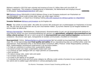 Refresco realized in 2015 full year volumes and revenue of circa 6.1 billion liters and circa EUR 2.0
billion, respectively. The company is headquartered in Rotterdam, the Netherlands and employs around
4,100 people. FactsheetSeptember2016 (pdf, pag.) VOEDING
IEX Refresco-Group ISIN NL0011214010 Refresco Group is een Europese producent van frisdranken en
vruchtensappen, vooral onder private label maar ook onder eigen merken.
Marktkapitalisatie 1,2 miljard Euro Smallcap holding etfs-with-exposure-to-refresco-gerber-nv-19april2016
Investor Relations Refresco.com/investors op de Engelse site
Missie: 'Our drinks on every table'. Wij willen de nummer één producent van vruchtensappen en frisdranken in Europa
zijn. We zijn trots op de producten die wij voor onze klanten maken. Zij kunnen rekenen op de hoogste kwaliteit en
service tegen de beste prijs.
Refresco Kernwaarden: MarktGedreven, Ondernemend, Verantwoordelijk (ls een van de toonaangevende bedrijven in
onze branche nemen wij onze verantwoordelijkheid ten aanzien van gezondheid, veiligheid, duurzaamheid en het
milieu uiterst serieus. Wij zijn er sterk op gericht de duurzaamheid van onze toeleveringsketen voortdurend te
verbeteren. Wij streven naar open, transparante en eerlijke communicatie.) Excellent en Innovatief.
Duurzaamheid: Online: RefrescoGerber.co.uk/environmental lijkt het actiefst op duurzaamheid, de Britse markt is
maar 9%. In het jaarverslag staat Food quality and safety All our manufacturing sites are certified either under the
International Food Standard (IFS) or the British Retail Consortium (BRC) Protocol. Onder Responsability (vertaling
MVO: maatschapplijk verantwoord ondernemen?) de duurzame doelen:
• To help our customers to achieve their sustainability targets
• To launch at least one major sustainability project each year
• To continue an open dialogue with our major partners on sustainability
• Zero accidents
• To reduce energy ratio, water ratio and waste
• To increase recycling rates
• To invest in the talents of our people
• To develop the soft drinks and fruit juices category by offering a wide variety of product to our customers including
low calorie and no added sugar alternatives in various packaging sizes.
Drs Alcanne J Houtzaager, Inclusive Impact Investing portfolio pag. 54
 