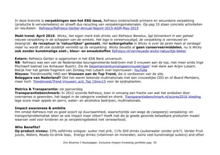 In deze branche is verpakkingen een hot ESG issue, Refresco onderscheidt primaire en secundaire verpakking
(productie & vervoerketens) en streeft dus recycling van verpakkingsmaterialen. Op pag 33 staan concrete activiteiten
en resultaten. Refresco/Refresco-Gerber-Annual-Report-2015-AGM-May-2015
Makt trend: April 2016: Wicky, het eigen merk kids drinks van Refresco Benelux, ligt binnenkort in een geheel
nieuwe verpakking in de schappen van de winkels. Het logo is vereenvoudigd, de verpakking is vernieuwd en
belangrijk: de receptuur is ‘natuurlijker’ gemaakt. Het suikergehalte in Wicky is over de jaren heen al verlaagd
maar nu wordt dit ook duidelijk vermeld op de verpakking. Wicky bevatte al geen conserveermiddelen, nu is Wicky
ook zonder kunstmatige zoet-, kleur- en smaakstoffen Refresco.nl/vernieuwde-wicky-natuurlijk-lekker
Extern: Refresco Gerber is opgenomen in het ASN Bank universum.
NB: Refresco was een van de Nederlandse beursgenoteerde bedrijven met 0 vrouwen aan de top, niet meer sinds Inge
Plochaert toetrad (ex Anhauser Busch). Zie de Dezemannenkunnengeenvrouwkrijgen' met dank aan Arjen Lubach.
Bekijk hier het gehele fragment van Zondag met Lubach over topvrouwen: YouTube
Nieuws: TrendinvestNL HAD een Vrouwen aan de Top Trend, die is verdwenen van de site.
Beleggers van Nederland? Oké het waren bekende multinationals met een vrouwelijke CEO en of Board Members,
maar toch. Trendinvest/Trend Vrouwen_a/d_Top 15nov15 voor de spijtoptanten.
Metrics & Transparantie: zie jaarverslag
Transparantiebenchmark: In 2012 scoorde Refresco, toen in omvang een fractie van wat het sindsdien door
overnames is geworden, het laagst in de categorie voedsel en drank. Transparantiebenchmark.nl/scores2016 Voeding
lage score maar appels en perrn, water- en alcoholica bedrijven, multinationals.
Impact awareness & ambitie
Hm omdat Refresco niet zo goed scoort op duurzaamheid, waarschijnlijk van wege de (wegwerp) verpakking- en
transportproblematiek laten ze ook impact maar zitten? Hoeft niet als je goede gezonde betaalbare producten maakt
waarvan veel voor kinderen en je verpakkingebeleid niet verwaarloost.
Who Benefits?
Op product niveau: 23% sofdrinks sniegoe: suiker met prik, 11% Still drinks (suikerwater zonder prik?). Verder Fruit
juices, Waters, Ready-to-drink teas, Energy drinks (vitaminen en mineralen, soms veel kunstmatige suikers) and other
Drs Alcanne J Houtzaager, Inclusive Impact Investing portfolio pag. 55
 