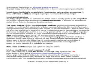 (groentensapjes?) Beschrijvingen op: Refresco/our-products-and-services/
Op wereld niveau: Idem, Refresco Gerber heeft VS ambities en daarvoor net een verpakkingsaqcuisitie gedaan
Impact niveaus: basisbehoefte non alcoholische (sport)dranken, water, vruchten- en groentesap (?)
Niveau 5, ESG risico en kESG ans vanwege d einspannignen voor energiegebruik en verpakkingen.
Impact opschaling strategie
Our strategy is to grow alongside our customers in the markets where we currently operate, to enter new products
and packaging categories in selected markets and to expand geographically. To accomplish this we focus on four
strategic drivers: Customers, Geographies, Operations and People.
Type Impact Investing: Refresco is een directe impact investment hoewel puristische foodies het niet met me
eens zullen zijn omdat rauw fruit gezonder is. En tandartsen gruwen van fruitzuur (tip: drink bananen of perensap) en
sommige van de drankjes veel (toegevoegde) suikers bevatten. Ook bananen- en perensap :) Water uit pakjes & flesjes
vind ik kul, maar buiten de deur is het een prima drankje. Ondanks alle inzet van het Voedingsbureau is het realiteit dat
bijna niemand elke dag braaf een stuk fruit en twee servings groenten eet. Dus aanvullen met -NIET vervangen door-
fruit- en groentensappen is waardevol. ACE sapjes bevatten een combinatie van fruit en groenten (meestal wortel)
Let op tomatensap bevat erg veel zout, da's niet gezond zeker niet bij hoge bloeddruk.
Is het een impact growth stock? Als Refresco haar kunstmatige toevoegingen en suikergehalten structureel en
systematisch verlaagt (staat altijd op de verpakking) en zeker als de groentensapje markt serieous gaat groeien.
Hetgeen gezien de weg-met-suiker lobby en hup-met- groentensapjes trends helemaal niet ondenkbaar is.
Afromen van de markt met 'supergezonde' prijzige drankjes kan extra inkomsten en impact generen.
Refresco kan daar als toeleverancier of ontwikkelaar een rol spelen.
Welke Impact Asset Class: Impact groei kapitaal met Katalysator potentie.
Is het een Ideaal Inclusive Impact Investment Product?
Koers 13,48e, het betaalde in 2015 0,34ct dividend per aandeel (2,14%). Mijn koersverlies -8%.
Recent Aandeel en Sector Analyse: Refresco-group-nv-value-analysis-euronext-amsterdam RFRG-26oct16
Refresco ging in maart 2015 naar de beurs, dat wekte mijn belangstelling. De cijfers op de Nederlandse en
internationale website (RefrescoGerber) verschilden een beetje, maar ruwweg maakt Refresco tweederde
vruchtensappen, water (met smaakjes) en theedrankjes, en kinderlimonade (waarvan enkele varianten gezoet met
Drs Alcanne J Houtzaager, Inclusive Impact Investing portfolio pag. 56
 