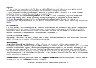 practices.
– To our employees, we are committed to fair and unbiased treatment, strict adherence to our policy against
discrimination in the workplace and providing a safe and healthy working environment.
– To our suppliers and other third parties with whom we do business, we are committed to an ethical business
relationship based on mutually beneficial long-term relationships.
Bij about staat ook de verkorte Employee Code of Conduct: Our work environment, corporate identity and
partnerships are built upon a strong foundation of steadfast adherence to the highest of ethical standards.
Op de site Sensata/Community toelichting en Sensata/EmployeeSafetyHealth: Comply Prevent Improve
Sensata/Awards: mn product awards, ook the Mexican government honors Sensata Mexico with "Family Responsible"
award.
Duurzaamheid:
CSR HUB: Sensata Technologies Holding N.V. develops, manufactures, and sells sensors and controls. The Company
produces thermal circuit breakers for aircraft, pressure sensors in automotive systems, and bimetal current and
temperature control devices in electric motors. Total score 52 iets onder het gemiddelde van de Sector Aerospace
Defense. Community 51; Employees 55; Environment 49; Governance 55.
Impact awareness & ambitie
Our devices... help satisfy the world’s growing need for safety, energy efficiency and a clean environment, improving
safety, efficiency and comfort for millions of people every day.
Who Benefits?
Op product niveau & wereld niveau: : safety, efficiency and comfort for millions of people every day.
Door de breedte van het werkterrein en omdat Sensata alleen onderdelen levert is het afhankelijk van de uiteindelijke
producten en hun impact. Sensata Technologies largest end-customers for each of our segments within each of our
principal operating regions of the Americas, Asia Pacific and Europe include, in alphabetical order: Arcelik, Chrysler-
Fiat, Continental, Cummins, Daimler, Emerson, Ford, GM, Honda, Huawei, LG, Peugeot, Regal Beloit, Renault-Nissan,
Samsung Electronics, TRW, Volkswagen and Whirlpool. Dus erg veel auto industrie, maar dat is wel de grootsteprivate
groene technologie investeerder....
Impact niveaus: clean en green tech is vaak een ESG risico investering, energie besparing etc (niveau), maar bij
Sensata is het ook een ESG kans opportunity (niveau 3).
Drs Alcanne J Houtzaager, Inclusive Impact Investing portfolio pag. 58
 