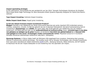 Impact opschaling strategie
Ik ben optimistisch, bijvoorbeeld nav een persbericht van Jan 2016 ''Sensata Technologies Introduces Its Smallest
Micro-fused Strain Gage Technology For Next Generation Brake Systems Especially Designed For Hybrid And Electric
Vehicles''
Type Impact Investing: Indirecte Impact Investing
Welke Impact Asset Class: Impact groei investering
Is het een Ideaal Inclusive Impact Investment Product?
Blogger: Sensata is een afsplitsing van Texas Instruments daarmee een grote cleantech IPO (onderdeel sensors,
controls, conductors, circuits). Ik heb het gekocht nav de i3 cleantech Nieuwsbrief. Het betrof samenwerking met en
investering in Quanenergy voor LIDAR, een soort radar. Dat wordt gebruikt voor Selfdriving cars (en militaire
doeleinden). De NASA gebruikt lidar om de wolkendichtheid en luchtvervuiling meten, veranderingen in de dikte
van gletsjers en ijslagen op de polen bepalen, te berekenen hoe dicht een gebied bebost is en hoeveel CO2
vast-gelegd is in een woud. Archeologen vinden overwoekerde ruïnes: Mayastad Caracol en in Duitsland
tientallen Romeinse oefenkampen Kottenforst nabij Bonn. (Wikipedia).
Quanergy Systems, in Silicon Valley heeft net 90mijoen US$ opgehaald from investors, illustrating their growing
interest in autonomous vehicle technology. The funding round, led by Sensata Technologies, also included investments
from auto parts manufacturer Delphi Automotive DLPH 0.22% , Samsung Ventures, Motus Ventures, and GP Capital.
Ik beschouw het als een impact katalysator en de investering voor het opschalen van impact.
Drs Alcanne J Houtzaager, Inclusive Impact Investing portfolio pag. 59
 