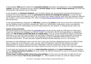 Ik heb aandelen ASR gekocht omdat het de grootste huisbaas (woningen) van Nederland is, met de duurzaamste
ambitie. Bovendien investeerde het een onbekend private equity bedrag in Social Impact Ventures, een fonds voor
(Nederlandse) high potential social enterprises.
Ik heb obligaties van Deutsche Postbank, met 14 miljoen klanten een van de grotere financiële dienstverleners in
Duitsland. Het richt de diensten vooral op particulieren en kleine tot middelgrote bedrijven. Ik kocht het ook
omdat Deutsche Bank 97% eigenaar was en die is vrij actief voor impact investing, maar DB is haar aandeel in DPB aan
het verkopen / naar de beurs brengen (FT). Maar het PostbankSustainabilityReport2015 is blijmakend en haar missie
ESG geïnspireerd.
Ik heb (genationaliseerde) obligaties van SNS Bank, tegenwoordig Actiam omdat het de eerste AM in Nederland was
met een afdeling impact investment management. Alleen voor institutionele investeerders en zeer vermogenden.
De rechtzaken over de rechtmatigheid van de 0% tegemoetkoming aan aandeel- en oblogatiehouders lopen nog.
Impact versus duurzaam
Mijn keuzes wijken af van bijvoorbeeld de EerlijkeBankwijzer die de voorkeur geeft aan ASN Bank en Triodos Bank
-waarin je niet (direct) kan beleggen- en SNS de 'moeder' van ASN Bank. NB Het Vermogensbeheer is afgesplitst in
Actiam AM. NB Ik beleg wel bij ASN Bank en Triodos Bank, in hun duurzame thematische fondsen. Ik heb ASN
Mixfonds en voor mijn zoon heb ik belegd in het ASN Milieu & Waterfonds. Ik heb Triodos Sustainable Pioneerfonds,
maar het Triodos Multi Impact Fonds wordt niet aangeboden via partner ABNAMRO MP/PB of DeGiro (het is wel
genoteerd op Euronext). Ik scoor qua beter volgens de Eerlijke Verzekeringswijzer. met a.s.r. En Achmea.
Sommige van mijn beleggingen komen ook niet voor in het super duurzame beleggingsuniversum van ASN & Triodos
Bank. Ik beleg wel in hun producten, maar niet naar 100% tevredenheid, omdat het ook bedrijven zijn buiten
impactsectoren en omdat ik social & governance belangrijker vindt dan environment. Maar vooral vind ik de
beheerskosten van beleggingsfondsen (te) hoog en geef de voorkeur aan ETFs. Die zijn door hen (nog) niet uitgeven.
Ik zoek actief naar bedrijven die actief zijn in basis behoeften sectoren of als impact katalysator en die getuigen
van hun impact awareness & ambitie. Om onze minster van Defensie Plasschaert te citeren 'je hoeft geen heilige te
zijn om een held te zijn'.
Ik kies impact investing helden boven duurzame heiligen. En naar Louis van Gaal denk ik nogal eens bij een
aantal duurzame heiligen 'ben ik nou zo Gronings?' Of … NB Ik waarder de keuze en vooral de impact omvang.
Drs Alcanne J Houtzaager, Inclusive Impact Investing portfolio pag. 6
 
