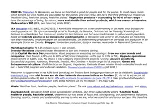 PROFIEL Wessanen At Wessanen, we focus on food that is good for people and for the planet. In most cases, foods
which benefit our own health are also better for the planet, and vice versa. We have therefore defined our mission as
‘Healthier food, healthier people, healthier planet’. Vegetarian products – accounting for 97% of our range –
have the advantage of being, by nature, more sustainable than animal products, which are resource-intensive.
Medewerkers 905 (IEX, een halvering sinds 2012)
IEX Wessanen AEX:WES, NL0000395317 Koninklijke Wessanen nv is een onderneming in de markt voor biologische
voedingsproducten. Ze zijn voornamelijk actief in Frankrijk, de Benelux, Duitsland en het Verenigd Koninkrijk en
beheren en ontwikkelen hun merken en producten ten behoeve van het supermarktkanaal en natuurvoedingswinkels.
Naast de leidende positie in de biologische voedingsmarkt, is Wessanen ook actief in de productie en marketing
van diepvriessnacks, vruchtensappen en cocktaildrankjes. De onderneming produceert en verkoopt ook producten in de
Verenigde Staten en Canada. Blogger: honderden producten, dozijn+ merken, waaronder in Nederland Zonnatura.
Marktkapitalisatie 713,25 miljoen euro (> dan omzet).
Investor Relations uitgebreid maar Wessanen is dan ook investors darling.
Uit de Capital Markets Day presentatie: Good progress on executing our strategy: Grow our core brands and
categories: Own Brands +35% (up to 80% of NR) Core Categories +42% (up to 74% of NR). Upgrade operations:
Improvement in S&OP, CSL, FG stocks + Key category improvement projects running. Aqcuire selectively:
Successfully acquired: Abafoods, Piramide, Ineobio, Mrs Crimbles + Active target list & program. Green and
Entrepreneurial culture: Portfolio focus on Organic, Vegetarian, Fairtrade Green mission firmly embedded inside and
out + Solid CSR program and external validation. Wessanen/ir/pres&webcasts/CMD2016 (pdf 8MB )
Wessanen is opgenomen in het ASN Bank (smalcap) en Triodos Bank beleggingsuniversum en de databank Sustainable-
investment.org maar niet in een van de daar bekende duurzame indices en fondsen (?, nb het is vrij recent uit
alcohol gedesinvesteerd) Wel in deze: etfs-with-exposure-to-wessanen-nv-june-20-2016 Haar grootaandeelhoyuders
zijn Grootaandeelhouders/wessanen 18% Delta Partners uit inv mij Boson + 8% haar CEO
Missie 'Healthier food, healthier people, healthier planet'. Zie ook core values and key behaviours, mission and vision,
Duurzaamheid: Wessanen heeft grote sustainability ambities. Our three sustainability pillars (healthier food,
healthier people, healthier planet) determine our key areas of focus and, consequently, our performance indicators.
Sourcing, quality, brands and sustainability are key to who we are, what we stand for and to our success. We therefore
Drs Alcanne J Houtzaager, Inclusive Impact Investing portfolio pag. 60
 
