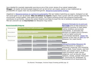 have labelled for example responsible sourcing as one of the corner stones of our planet related pillar.
Blogger: De doelen bij food & people begeven zich op het terrein van impact, planet is meer traditioneel op
grondstoffen en supply chain dus duurzaamheid gericht. Wessanen/sustainability-strategy
Uitgebreid is Wessanen/policies-on-nutrition-&-sustainability Met een heldere toelichting op organic, biologisch en dat
het vooral goed is voor de planeet: Why we believe in organic: Organic food is grown with the utmost regard for the
environment, animal welfare, food safety and quality. The organic growing process also enhances biodiversity,
contributes to soil fertility, reduces the carbon footprint and helps to lower the risk of antibiotic-resistant organisms.
Met een overzicht van de keurmerken die Wessanen mag voeren.
Wessanen/Fairtrade-its-ins-and-outs:
Fair trade aims to help producers in
developing countries to make better
trading conditions and promote
sustainability. It advocates the
payment of a higher price to farmers
as well as higher social and
environmental standards. Clipper Tea
(Exporter of the Year) en Alter Eco zijn
Wessanen Fair trade brands.
-
Extern
CSRHub/Koninklijke-Wessanen-NV
Royal Wessanen nv engages in
developing, producing, and marketing
organic foods, frozen snacks, and fruit
drinks and cocktail mixers. It offers a
range of products under various
categories, such as biscuits, bread
replacers, cereals, spreads Total score
66, Community 65, Employees 72,
Environment 63 en Governance 66.
Drs Alcanne J Houtzaager, Inclusive Impact Investing portfolio pag. 61
 