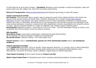 In Food staat het op de 5e plek (na Pepsi :) Opvallend: Wessanen scoort nauwelijk in awards & recognition, alleen een
export award voor haar Clipper Tea, maar het is een kleine onderneming.
Metrics & Transparantie: Wessanen/data-performance Geïntegreerd jaarverslag en apart GRI rapport.
Impact awareness & ambitie
Our Purpose: There has never been a greater need to change the world of food. Making healthier food choices has
become a key issue for people and planet today. Therefore, Wessanen has a number of core values and key
behaviours. As part of our mission and vision, Wessanen aims to make a substantial contribution to helping people
improve their diet on a daily basis. Beyond driving our own business this also includes creating more awareness of the
issues among employees, consumers, customers and other stakeholders via talks, presentations and (scientific) articles
in media. We have therefore defined our mission as ‘Healthier food, healthier people, healthier planet’.
Kernactiviteit Vegetarian products – accounting for 97% of our range – have the advantage of being, by nature, more
sustainable than animal products, which are resource-intensive.
Who Benefits?
Op product niveau: consumenten, producenten, toeleveranciers gezonde(re)voeding
We are building a European champion in healthy & sustainable food
Op wereld niveau: gezonde voeding + Fair Trade supply chain
Impact niveaus: niveau 5, basisbehoefte: gezond (er) 97% plantaardig voedsel (deels) van biologische
landbouw.
Impact opschaling strategie
Uit de Capital Day presentatie: Focus on Growth / Niche segments, Build No 1 or 2 brands, Excel in Sales & Marketing
local, Green, lean, Entrepreneurial Team, Develop better products on Core Categories (Bread Replacer, Dairy
Alternatieven, Hot Drinks, BF Cereals, Sweet in Between, Veggie Meals) en Efficient Operations.
Type Impact Investing: Directe Impact Investing *Impact met Ster
Welke Impact Asset Class: Groeikapitaal tevens sector voedzaam plantaardig biologisch verbouwd voedsel
Drs Alcanne J Houtzaager, Inclusive Impact Investing portfolio pag. 62
 