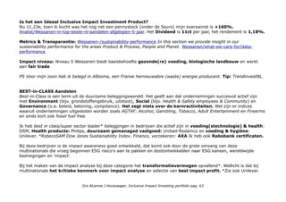 Is het een Ideaal Inclusive Impact Investment Product?
Nu 11,23e, toen ik kocht was het nog net een pennystock (onder de 5euro) mijn koerswinst is +160%.
Analist/Wessanen-in-top-beste-nl-aandelen-afgelopen-5-jaar. Het Dividend is 11ct per jaar, het rendement is 1,18%.
Metrics & Transparantie: Wessanen-/sustainability-performance In this section we provide insight in our
sustainability performance for the areas Product & Process, People and Planet. Wessanen/what-we-care-for/data-
performance
Impact niveau: Niveau 5 Wessanen biedt basisbehoefte gezonde(re) voeding, biologische landbouw en werkt
aan fair trade
PS Voor mijn zoon heb ik belegd in Albioma, een Franse hernieuwbare (waste) energie producent. Tip: TrendinvestNL.
BEST-in-CLASS Aandelen
Best-in-Class is een term uit de duurzame beleggingswereld. Het geeft aan dat ondernemingen succesvol actief zijn
met Environment (bijv. grondstoffengebruik, uitstoot), Social (bijv. Health & Safety employees & Community) en
Governance (o.a. beleid, beloning, compliance). Het zegt niets over de kernractiviteiten. Wel zijn er indices
waaruit ondernemingen uitgesloten worden zoals AGTAF: Alcohol, Gambling, Tobacco, Adult Entertainment en Firearms
en sinds kort ook fossil fuel free.
Ik heb best in class/super sector leader* beleggingen in bedrijven die actief zijn in voeding(stechnologie) & health:
DSM, Health products: Philips, duurzaam gemanaged vastgoed: Unibail-Rodamco en voeding & hygiène:
Unilever. *RobecoSAM Dow Jones Sustainability Index. Finance, verzekeren: AXA Ik heb ook Rabobank certificaten.
Bij deze bedrijven is de impact awareness goed ontwikkeld, dat komt ook door de grote omvang van deze
multinationals die vroeg begonnen ESG risico's aan te pakken en dootontwikkelden naar ESG kansen, wereldwijde
bedreigingen en 'impact'.
Bij het maken van de impact analyse bij deze categorie het transformatievermogen opvallend*. Wellicht is dat bij
multinationals het kritieke kenmerk voor impact analyse en selectie van best impact profit. *Zie ook Unilever.
Drs Alcanne J Houtzaager, Inclusive Impact Investing portfolio pag. 63
 