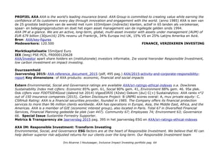 PROFIEL AXA AXA is the world's leading insurance brand. AXA Group is committed to creating value while earning the
confidence of its customers every day through innovation and engagement with the world. (anno 1985) AXA is een van
de 25 grootste bedrijven van de wereld met ruim 103miljoen (indirecte) klanten, actief in 65 landen als verzekeraar,
spaar- en beleggingsproducten en doet het eigen asset management van de ingelegde gelden sinds 1994.
AXA IM at a glance. We are an active, long-term, global, multi-asset investor with assets under management (AUM) of
EUR 679 billion (30juni16) 25% revenu uit Frankrijk, 34% Europa incl UK, 15% VS en 25% Latijns Amerika en Azië.
Bron: AXA/key-figures
Medewerkers: 120.500 FINANCE, VERZEKEREN INVESTING
Marktkapitalisatie 55miljard Euro
IEX (leeg) PSE:PCS, FR0000120628
AXA/Investor apart share holders en (institutionele) investors informatie. Zie vooral hieronder Responsible Investment,
low carbon investment en impact investing.
Duurzaamheid
Jaarverslag 2015: AXA reference_document_2015 (pdf, 495 pag.) AXA/2015-activity-and-corporate-responsibility-
report Key dimensions: of AXA products: economic, financial and social impacts
Extern Environmental, Social and Governance ratings are available AXA/sri-ratings-ethical-indexes o.a. DowJones
Sustainability Index met cijfers: Economic 85% gem. 61, Social 80% gem. 41, Environment 88% gem. 46. 95e plek.
Ook cijfers voor FOOTSIE4Good (dalend tot 2014) VigeoEIRIS (42ste) Oekom (dui) C(+) Sustainalytics: AXA ranks n°2
out of 150 insurance companies (2015). Carbon Disclosure Project: B UNPRI scores overal: A, muv private equity: C.
CSRHub Rating: AXA is a financial securities provider, founded in 1985. The Company offers its financial protection
services to more than 96 million clients worldwide. AXA has operations in Europe, Asia, the Middle East, Africa, and the
Americas. AXA is a member of GIE (economic interest group), also located in Paris. Total 67 in Diversified Financial
Services, Financial Planning gedeelde 6e plek (van 447). Community 67; Employees 74; Environment 63; Governance
66. Special Issue Sustainble Forrestry Supporter.
Metrics & Transparency zie Jaarverslag 2015 pag. 395 in het jaarverslag ESG en AXA/sri-ratings-ethical-indexes
AXA IM: Responsible Investment: Transform Investing
Environmental, Social, and Governance ESG factors are at the heart of Responsible Investment. We believe that RI can
help deliver superior risk-adjusted returns for our clients over the long term. Our Responsible Investment team
Drs Alcanne J Houtzaager, Inclusive Impact Investing portfolio pag. 64
 