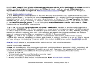 conducts ESG research that informs investment decision-making and active stewardship practices in order to
increase our clients' long-term financial returns and ESG performance—such as reduced CO2 emissions or
improved human capital management. AXA-im/responsible-investment Blogger: Intern en ESG Risk gericht.
Thema: AXA/low-carbon-investment
In 2015, AXA began analysing carbon risks in the belief that large asset owners have a legitimate role to play in the
climate change debate. .. AXA signed the Montreal Carbon Pledge in 2015, thereby committing to assess and publish
the carbon intensity of its investments every year … In anticipation to the new 2015 "Energy Transition for Green
Growth" law, (in Frankrijk) promoting an advanced "climate risks" reporting framework, AXA has decided to publish
its 2016 Investor Climate Report. … AXA is investigating strategies to reduce carbon risks, such as "green"
investments and shareholder engagement.
JV2015 PB: The volume of ESG-integrated and impact investments managed by AXA IM grew substantially in
2015 to reach €333 billion*. The RI team voted at 4,911 annual general meetings and engaged with 230 companies
on a broad range of issues from board diversity through to remuneration and health and safety. AXA IM’s proprietary
platform, RI Search©, evaluated more than 5,000 companies and AXA IM has created a proprietary due diligence
system to measure more than 50 green bonds (source: AXA IM, 31 December 2015).
Blogger: AXA heeft in mei gezegd dat ze uit tabak gaan (niet direct desinvesteren, niet meer er in stappen)
*Bijna de helft! NB In het nieuwe EuroSIF rapport is de schating ex post ESG integratie 61% van SRI, maar is het ook
een 'vage categorie in ontwikkeling' (Integratie is ESG risico exclusie èn ESG kansen zoeken) EuroSIF2016, pag 50)
AXA-IM: awards selectie op sectoren en landen alleen producten, geen impact/sustainability
Impact awareness & ambition
AXA IM has embarked on a multi-year impact investment initiative on behalf of AXA Group. Impact investments are
intented to create positive impact beyond financial return. As such, they require the management of social and/or
environmental performance in addition to financial risk and return. 4 characteristics of impact investing:
1 - Profit is an objective
2 - An intentional, pre-determined Social /Environmental impact
3 - A measurable Social / Environmental impact
4 - A result that produces a net positive change to society. Bron: AXA IM/Impact-investing
Drs Alcanne J Houtzaager, Inclusive Impact Investing portfolio pag. 65
 
