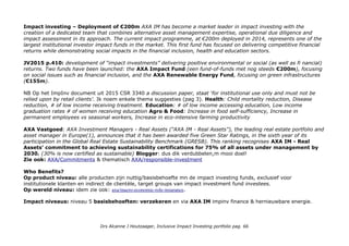 Impact investing – Deployment of €200m AXA IM has become a market leader in impact investing with the
creation of a dedicated team that combines alternative asset management expertise, operational due diligence and
impact assessment in its approach. The current impact programme, at €200m deployed in 2014, represents one of the
largest institutional investor impact funds in the market. This first fund has focused on delivering competitive financial
returns while demonstrating social impacts in the financial inclusion, health and education sectors.
JV2015 p.410: development of “impact investments” delivering positive environmental or social (as well as fi nancial)
returns. Two funds have been launched: the AXA Impact Fund (een fund-of-funds met nog steeds €200m), focusing
on social issues such as financial inclusion, and the AXA Renewable Energy Fund, focusing on green infrastructures
(€155m).
NB Op het ImpInv document uit 2015 CSR 3340 a discussion paper, staat 'for institutional use only and must not be
relied upon by retail clients'. Ik noem enkele thema suggesties (pag 3). Health: Child mortality reduction, Disease
reduction, # of low income receiving treatment. Education: # of low income accessing education, Low income
graduation rates # of women receiving education Agro & Food: Increase in food self-sufficiency, Increase in
permanent employees vs seasonal workers, Increase in eco-intensive farming productivity
AXA Vastgoed: AXA Investment Managers - Real Assets (“AXA IM - Real Assets”), the leading real estate portfolio and
asset manager in Europe(1), announces that it has been awarded five Green Star Ratings, in the sixth year of its
participation in the Global Real Estate Sustainability Benchmark (GRESB). This ranking recognises AXA IM - Real
Assets’ commitment to achieving sustainability certifications for 75% of all assets under management by
2030. (30% is now certified as sustainable) Blogger: dus dik verdubbelen,m mooi doel!
Zie ook: AXA/Commitments & thematisch AXA/responsible-investment
Who Benefits?
Op product niveau: alle producten zijn nuttig/basisbehoefte mn de impact investing funds, exclusief voor
institutionele klanten en indirect de clientèle, target groups van impact investment fund investees.
Op wereld niveau: idem zie ook: axa/macro-economic-role-insurance.
Impact niveaus: niveau 5 basisbehoeften: verzekeren en via AXA IM impinv finance & hernieuwbare energie.
Drs Alcanne J Houtzaager, Inclusive Impact Investing portfolio pag. 66
 