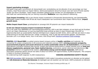 Impact opschaling strategie
AXA geeft (nog) geen commitment af, bijvoorbeeld voor verdubbeling van de allocatie of een percentage van haar
#impinv, maar focust sterk op impact metrics. Vertrouwenswekend vanuit hun keuze voor een fund-of-funds waarbij
'straks' de return resultaten naast impact resultaten gelegd kunnen worden om vervolgstappen te nemen.
AXA heeft een samenwerking met car sharing corporation BlaBlaCar voor long distance ridesharing.
Type Impact Investing: AXA is een directe impact investment in fimnanciele dienstverlening, een basisbehoefte,
Bescheiden impact investor AXA IM die als impinv katalysator kan functioneren door impact metrics focus: Impact
growth stock.
Welke Impact Asset Class: groeikapitaal en vanwege AXA IM potentie van impact katalysator
Is het een Ideaal Inclusive Impact Investment Product?
Het is net zoals mijn ABNAMRO een aanmoedigingsinvestering. AXA is een late instapper uit een land wat de thuisbasi
vormt van Vigeo indexbouwer en qua duurzaamheid hoog scoorde op best-in-class investeringen (EuroSIF en
tegenwoordig sterk op sustainability themed (43miljard euro volgens EuroSIF 2016). AXA is zelf ook een best-in-class
onderneming en het leek daarmee een 'veilige' investering, maar ik heb wat koersverlies geleden. Verzekeraars
bevinden zich in en lastige markt, hoor ik wel eens. AXA Group heeft Transform-ambition-2020-strategy.
PROFIEL DSM Royal DSM is a global science-based company active in health, nutrition and materials. By
connecting its unique competences in life sciences and materials sciences DSM is driving economic prosperity,
environmental progress and social advances to create sustainable value for all stakeholders simultaneously.
DSM delivers innovative solutions that nourish, protect and improve performance in global markets such as food and
dietary supplements, personal care, feed, medical devices, automotive, paints, electrical and electronics, life
protection (helmen en kogelwerende vesten), alternative energy and bio-based materials. DSM and its
associated companies deliver annual net sales of about €10 billion with approximately 25,000 employees. The company
is listed on Euronext Amsterdam.
De onderneming heeft ongeveer 21,000 medewerkers. VOEDING GEZONDHEID SAFETY MILIEU
IEX DSM Koninklijke (AEX Amsterdam NL0000009827) DSM creëert innovatieve producten en diensten op het gebied
van Life Sciences en Materials Sciences die bijdragen aan de kwaliteit van het leven. DSM’s producten en diensten
Drs Alcanne J Houtzaager, Inclusive Impact Investing portfolio pag. 67
 