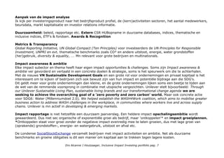 Aanpak van de impact analyse
Ik kijk per investeringsproduct naar het bedrijfsproduct profiel, de (kern)activiteiten sectoren, het aantal medewerkers,
beursdata, markt kapitalisatie en investor relations informatie.
Duurzaamheid: beleid, rapportage etc. Extern CSR HUBopname in duurzame databases, indices, thematische en
inclusive indices, ETF's & fondsen. Awards & Recognition
Metrics & Transparancy
Global Reporting Initiative, UN Global Compact (Ten Principles) voor investeerders de UN Principles for Responsible
Investment, UNPRI en evt. thematische benchmarks zoals CO² en andere uitstoot, energie, water grondstoffen
(her)gebruik, diversity & equality, …. Mn relevant voor grote bedrijven en multinationals.
Impact awareness & ambitie
Elke impact subector en thema heeft haar eigen impact opportunities & challenges. Soms zijn Impact awareness &
ambitie ver gevorderd en vertaald in een concrete doelen & strategie, soms is het speurwerk om die te achterhalen.
Met de nieuwe VN Sustainable Development Goals en een grote rol voor ondernemingen en privaat kapitaal is het
interessant om te kijken of bedrijven zich ook bewust zijn van hun impact en potentiële bijdrage aan die SDG's.
Dit geldt meer voor grote ondernemingen dan kleine, en de grote ondernemingen lijken soms een beetje te lijden aan
de wet van de remmende voorsprong in combinatie met utopische vergezichten. Unilever stelt bijvoorbeeld: Through
our Unilever Sustainable Living Plan, sustainable living brands and our transformational change agenda we are
seeking to achieve the overarching goal of a ’zero poverty and zero carbon’ world. Maar ook concrete actie
voor SDG6: Water (Millenniumdoel 2.0). We helped establish the WASH4Work coalition, which aims to mobilise greater
business action to address WASH challenges in the workplace, in communities where workers live and across supply
chains. Unilever is mn actief in developing & emerging markets.
Impact rapportage is niet hetzelfde een duurzaam jaarverslag. Een heldere impact opschalingsambitie wordt
gewaardeerd. Dus niet sec organische of exponentiële groei als bedrijf, maar 'ontkoppelen'* en impact groeiplannen.
*Ontkoppelen staat voor groei zonder de negatieve impact evenredig mee te laten groeien, dus met lage groei van
(oprakende) grondstoffen-, energie- en watergebruik, uitstoot en afval etc.
De Londense SocialStockExchange verzamelt bedrijven met impact activiteiten en ambitie. Net als duurzame
benchmarks en groene obligaties is dit een manier om kapitaal aan te trekken tegen lagere kosten.
Drs Alcanne J Houtzaager, Inclusive Impact Investing portfolio pag. 7
 