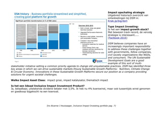 DSM/sustainability: Vision & Strategy, Nutrition, Climate Change, Circular Economy, Brighter Living Solutions,
Our Operations, Managing Sustainability, Publications. Nederlandse site: Mondiale trends: Mondiale verschuivingen,
Klimaat en energie en Gezondheid en Wellness. We hebben ambitieuze doelstellingen voor de periode 2011-2015. (?)
Extern: CSR Hub profiel company information: DSM markets include human and animal nutrition and health, personal
care, pharmaceuticals, automotive, coatings and paint, electrical and electronics, life protection and housing. DSM
manages its business with a focus on the triple bottom line of economic performance, environmental quality and social
responsibility, which it pursues simultaneously and in parallel. (Sector Chemicals, plastics, rubber, ook daar zijn ze 5e
o.a. na Akzo) CSR Rating: total 68. Community 64, Employees 76, Environment 68, Governance 63.
DSM: awards & recognition DJSI global leader in Materials. Opgenomen in ASN Bank & Triodos Bank universum, inde
sustainable-investment databank minstens 5 duurzame Fondsen en 5 Index families Europa & Global, Ethical & Sustainability.
Metrics & Transparantie: DSM integrated-annual-report-2015-sustainability-statements People & Planet (niet Profit, pdf, 3 pag.)
DSM bases its sustainability reporting on best practice standards and international guidelines. Most important are the
guidelines of the Global Reporting Initiative (GRI). For this report, the company used the GRI G4 guidelines, launched
in 2013. A detailed overview of how DSM reports according to the G4 comprehensive indicators, including a reference
to relevant sections in this report, is provided on the company's website. DSM aligns with the recommendations of the
International Integrated Reporting Council (IIRC) Framework where possible.
Impact awareness & ambitie
Prima in orde, de CEO is niet voor niets veelgevraagd gast als spreker over sustaianbility, impact & trabsitionprocesses.
Fortune Magazine recently included DSM in its 2016 ‘Change the World’ list of 50 companies worldwide that are making
an important social or environmental impact through their profit-making strategy and operations.
Who Benefits?
Op product niveau: consumenten, producenten
Op wereld niveau: idem, door de supply chain (toe)leveranciers
Impact niveaus: ESG risk niveau 2, ESG kansen niveau 3, wereldwijde bedreigingen niveau 4, basisbehoeften:
voeding, gezondheidszorg, life protection, hernieuwbare energie, grondstoffen besparing (niveau 5).
Drs Alcanne J Houtzaager, Inclusive Impact Investing portfolio pag. 71
 