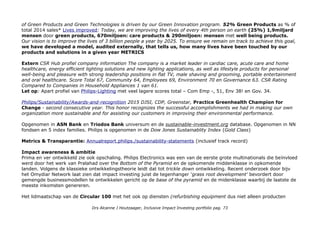 PROFIEL Philips: We strive to make the world healthier and more sustainable through innovation. Our goal
is to improve the lives of 3 billion people a year by 2025. We will be the best place to work for people who share
our passion. Together we will deliver superior value for our customers and shareholders... 2013: We re-affirmed our
long-standing commitment to improving people’s lives through meaningful innovation with the launch of our new brand
promise – Philips delivers innovation that matters to you. …. 2-14: Accelerate! transformation, moving from a
holding company structured around multiple divisions to two stand-alone operating companies – in the areas of health
technology and lighting solutions.
42% van de omzet komt uit health producten, 2/3 uit mature markets & 1/3 uit growing markets.
Medewerkers 117.000 (extern cijfer 65% mannen 35% vrouwen)
IEX AEX:PHIA, NL0000009538. Koninklijke Philips Electronics N.V. is een internationaal opererend elektronicabedrijf,
met een veelzijdig aanbod op het gebied van gezondheidszorg en welzijn. De onderneming is gericht op innovatie, en
integreert technologie en design in oplossingen voor de verbetering van de levenskwaliteit. Het hoofdkantoor is
gevestigd in Nederland. Philips is wereldwijd leider op het gebied van gezondheidszorg, verlichting en lifestyle. Oeps
niet helemaal actueel....
Marktkapitalisatie 21miljard Euro (aandelencheck)
Investor Relations: Philips/investor
Capital markets Event: 4nov16 1 Company update and performance roadmap, 2 Delivering value in Personal
Health, 3 Diagnosis & Treatment performance roadmap, 4 Driving growth in Connected Care & Health
Informatics, 5 Business Zooms, 6 Solutions and Partnerships – Transforming healthcare together
NB Philips Lightning heeft een eigen beursnotering, maar Philips is nog 70% grootaandeelhouder.
Missie Our mission is to improve people’s lives through meaningful innovation.
Duurzaamheid
At Philips, we fully embrace sustainability because of the benefits for societies, and because we believe that it is a
driver for economic growth. That’s why we have sustainability incorporated in our company strategy." CEO van Houten.
Het duurzaamheid programma heet EcoVision. Our approach is rooted in decades of activities and experience in
finding sustainable solutions. We take a dual approach - social and ecological - to the way we operate and
innovate as a company. Introduction, Our approach, Healthy people: o.a. We believe everyone should have access to
healthcare & We are helping hospitals go lean and green; Sustainable planet o.a.: The development of new generations
Drs Alcanne J Houtzaager, Inclusive Impact Investing portfolio pag. 73
 