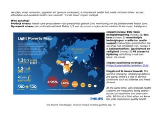 of Green Products and Green Technologies is driven by our Green Innovation program. 52% Green Products as % of
total 2014 sales* Lives improved: Today, we are improving the lives of every 4th person on earth (25%) 1,9miljard
mensen door green products, 670miljoen: care products & 290miljoen: mensen met well being products.
Our vision is to improve the lives of 3 billion people a year by 2025. To ensure we remain on track to achieve this goal,
we have developed a model, audited externally, that tells us, how many lives have been touched by our
products and solutions in a given year METRICS
Extern CSR Hub profiel company information The company is a market leader in cardiac care, acute care and home
healthcare, energy efficient lighting solutions and new lighting applications, as well as lifestyle products for personal
well-being and pleasure with strong leadership positions in flat TV, male shaving and grooming, portable entertainment
and oral healthcare. Score Total 67, Community 64, Employees 69, Environment 70 en Governance 63. CSR Rating
Compared to Companies in Household Appliances 1 van 61.
Let op: Apart profiel van Philips-Lighting met veel lagere scores total – Com Emp -, 51, Env 38! en Gov. 34.
Philips/Sustainability/Awards-and-recognition 2015 DJSI, CDP, Greenstar, Practice Greenhealth Champion for
Change - second consecutive year. This honor recognizes the successful accomplishments we had in making our own
organization more sustainable and for assisting our customers in improving their environmental performance.
Opgenomen in ASN Bank en Triodos Bank universum en de sustainable-investment.org database. Opgenomen in NN
fondsen en 5 index families. Philips is opgenomen in de Dow Jones Sustainablity Index (Gold Class)
Metrics & Transparantie: Annualreport.philips./sustainability-statements (inclusief track record)
Impact awareness & ambitie
Prima en ver ontwikkeld zie ook opschaling. Philips Electronics was een van de eerste grote multinationals die beïnvloed
werd door het werk van Pralahad over the Bottom of the Pyramid en de opkomende middenklasse in opkomende
landen. Volgens de klassieke ontwikkelingstheorie leidt dat tot trickle down ontwikkeling. Recent onderzoek door bijv
het Omydiar Network laat zien dat impact investing juist de tegenhanger 'grass root development' bevordert door
gemengde businessmodellen te ontwikkelen gericht op de base of the pyramid en de midenklasse waarbij de laatste de
meeste inkomsten genereren.
Het lidmaatschap van de Circular 100 met het ook op diensten (refurbishing equipment dus niet alleen producten
Drs Alcanne J Houtzaager, Inclusive Impact Investing portfolio pag. 74
 
