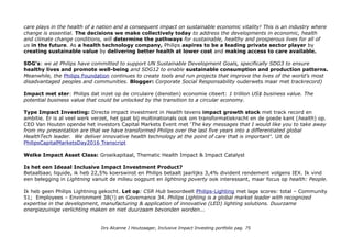 recyclen, maar reviseren, upgraden en opnieuw verkopen), is interessant omdat het snelle inclusion ofwel access:
affordable and available health care versnelt. 'trickle down' impact catalyst.
Who benefits?
Product niveau: health care productenen voor persoonlijk gebruik (incl monitoring) en bij professionele health care.
Op wereld niveau: als multinational haalt Philips 1/3 van de omzet in opkomende markten & als impact katalysator.
Impact niveau: ESG risico
energiebesparing (niveau 2), ESG
kans (niveau 3) wereldwijde
bedreigingen: cradle-to- cradle
support (natuurlijke grondstoffen die
als afval niet schadelijk zijn, niveau 4
& basisbehoeften: gezondheid en
veiligheid (niveau 5) NB access to
lightning verlichting is ook een
issue: zie visual.
Impact opschaling strategie
Philips/Sustainability/ambition-2020
Megatrend & issues bewust: The
world is changing. Global populations
are aging; there’s a rise in chronic
conditions such as diabetes and heart
disease.
At the same time, conventional health
systems are frequently being charac-
terized as expensive and unsustain-
able. All this at a time when we know
the vital importance quality health
Drs Alcanne J Houtzaager, Inclusive Impact Investing portfolio pag. 75
 
