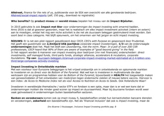 Allstreet, finance for the rets of us, publiceerde voor de SSX een overzicht van alle genoteerde bedrijven.
Allstreet/social-impact reports (pdf, 150 pag., download na registratie)
Who benefits? Op product niveau en wereld niveau bepalen het niveau van de Impact Bijsluiter.
In 2015 gebruikte ik ook Impact met Ster voor ondernemingen die impact investing echt omarmd hadden.
Anno 2016 is dat al gewoner geworden, maar het is realistisch om elke impact investment activiteit (intern en extern)
aan te moedigen, omdat het nog een niche activiteit is die net als duurzaam beleggen gestimuleerd moet worden. Een
soort best in class categorie. Het blijft speurwerk, om het omarmen van het jargon en echt impact investing.
NIEUWS: Er is net een pilot rapport gepubliceerd door CECP, CEO's with Purpose en gesponsord door Prudential.
Het geeft een guestimate van 2,4miljard US$ jaarlijkse corporate impact investeringen, 1/3 van de ondervraagde
ondernemingen doet het. Maat het blijft een uitzondering, niet the norm. Maar: In a poll of over 200 CSR
professionals, CECP heard that 90% of them are aware of examples of “good beyond giving” in the field.
In het rapport worden 6 manieren van impact investing door bedrijven (mn niet financials) onderscheiden: direct
investments, self managed funds, third party funds, strategic alliances, accelerators & incubators, corporate
foundations. Tip van: duurzaam-beleggen.nl/annual-corporate-impact-investing-market-estimated-at-2-4-billion-one-
third-large-companies-actively-investing
Impact Investing in Ontwikkelde markten
Met een voorkeur voor Eurozone beleggingen is het vrijwel ondoenlijk om in ontwikkelende en opkomende markten
te investeren en zo direct voor de Bottom of the Pyramid. Wat wel kan is investeren in multinationals die daar
werkzaam zijn en programmas hebben voor de Bottom of the Pyramid, bijvoorbeeld in HEALTH het toegankelijk maken
van geneesmiddelen of het ontwikkelen van medicijnen tegen endemische ziekten of nieuwe betere vaccins. Hiervoor is
een index: de Acces to Medecine Index net als voor Access to Nutrition en Acces to Seeds. Ook Hollandsche Waar!
Investeren in wereldwijde thematische / sector ETF's en fondsen is een optie, maar dan is er wel een kans dat er
ondernemingen inzitten die minder goed scoren op impact en duurzaamheid. Maar bij duurzame fondsen wordt weer
vaak geïnvesteerd in ondernemingen buiten basisbehoeften sectoren.
Banken en verzekeraars komen ook op imact niveau 5, basisbehoeften omdat hun kernactiviteiten bancaire diensten
en verzekeringen, zekerheid een basisbehoefte zijn. Net als 'financial inclusion' dat ook is impact investing, maar de
Drs Alcanne J Houtzaager, Inclusive Impact Investing portfolio pag. 8
 