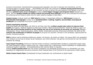 systems, not simply incremental improvements. Issues: Tackling climate & development together, Eliminating
deforestation, Mainstreaming sustainable, agriculture, Achieving universal access to water, sanitation & hygiene,
Creating opportunities for women, Global partnerships.
Extern: CSR Hub Unilever NV With 400 brands spanning 14 categories of home, personal care and foods products, no
other company touches so many people's lives in so many different ways. Zoek de verschillen:
Unilever NV Total 68, Community 67, Employees 65, Environment 75 & Governance 65. 1e in Food (409).
Unilever PLC Total 69 Community 68, Employees 70, Environment 72 & Governance 64. 1e in Food & Personal Care
Unilever Indonesia Total 62, Community 62, Employees 65, Environment 66 & Governance 55. 7e in personal care (72)
Unilvere staat boveaan in de Access to Nutrition index 2016 met profiel: Access to Nutrition/Unilever
Sustainable-investment.org: Opgenomen in de stocks database met 3 holdings.Unilever NV, Netherlands, Food &
Beverage opgenomen in minstens 20 duurzame fondsen & ETF's en in 8 index families (total: 26).
Unilever Plc, United Kingdom, Food & Beverage opgenomen in minstens 15 duurzame fondsen & ETF's en 7
index families (total: 18) Unilever Indonesia, Indonesia, Food & Beverage in 2 indices: Euronext Vigeo EM 70 en
UN Global Compact 100.
Supersectorleader Food DJSI RobecoSAM/Food-products & Robecosam Sustainable Agribusiness Fund_2016 1,34%
en Robecosam-Sustainable-Healthyliving-Fund_2016 1,97%.
ASN Bank beleggingsuniversum: JA: ASN Duurzaam-aandelenfonds/Unilever
Triodos Bank beleggingsuniversum: NEE Triodos/newsletter-research/the-grass-is-not-greener/ (2013)
Transparantiebenchmark van 500 grootste Nederlandse ondernemingen: 2015: 3e (2014: 5e, 2013: 63e)
Scores: Transparantiebenchmark.nl/scores-2014-en-2015/Unilever.
2014: winnaar-kristalprijs voor meest innovatieve jaar verslag.
Who benefits?
Product niveau: gedifferentieerde brand strategie: Unilever/brands-in-action.
Op wereld niveau: 58% van de omzet komt uit opkomende markten, agriculture: sustainable sourcing & sustainable
supply chain. Als impact katalysator: driving systemic change within the agricultural system.
Metrics & Transparantie: Unilever/reporting-our-progress en de interactive data charts uit 2014 zijn verdwenen.
Unilever/sustainable-living-news & reports-and-publications en Mobilising-collective-action-summary-of-progress-2015
(pdf, 24 pag.) Glossy: Facts & Figures prestaties per doel op pag 21-22. A CALL TO ACTION: We operate in a volatile
Drs Alcanne J Houtzaager, Inclusive Impact Investing portfolio pag. 81
 