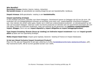 Versnellen duurzame landbouw en voedselvoorziening. Versterken lokale gemeenschappen. KPI's duurzaamheid
Extern EerlijkeBankwijzer scores Rabobank 7e van alle banken: Bankwijzer.
CSRHUb Rabobank Nederland, London Branch is a boutique investment bank that offers financial advisory and
brokerage services. Total 66, 4e in Brokerage & Capital markets.
Metrics & Transparantie: Global Compact van de Verenigde Naties, Natural Capital Declaration, UNEP FI, Equator
Principles, OESO richtlijnen, BEI Soft Commodities Compact.
Transparantiebenchmark: 34e
Impact awareness & ambitie
Banken kunnen een belangrijke rol spelen in het realiseren van duurzame ontwikkeling: door het financieel onder-
steunen, adviseren en verbinden van klanten die zo een positieve impact hebben op de maatschappij.
Uit Samen Duurzame Sterker: Onze bijdrage aan
duurzame ontwikkeling tot 2020 Rabobank streeft als
coöperatieve bank samen met haar zakelijke en
particuliere klanten naar het realiseren van hun ambities in
en voor een duurzame samenleving. Hierbij focussen we
onze maatschappelijke bijdrage op het versnellen van de
verduurzaming van de wereldwijde landbouw en
voedselvoorziening en het versterken van de vitaliteit van
gemeenschappen. Door onze financiële dienstverlening,
kennis en relevante netwerken te verbinden met de
ambities van al onze klanten, worden we samen duurzaam
sterker. Als bewijs voor ons commitment streven we er
binnen de eigen organisatie naar om met onze prestaties
ons te onderscheiden in de sector financiële
dienstverlening. Rabobank/samen-duurzaam-sterker-nl
(pdf, 28 pag. 10-13 Voeding)
Who Benefits?
Op product niveau: klanten, boeren, ketens, netwerken.
Op wereld niveau: de specialisatie op voeding draagt bij aan een basisbehoefte: landbouw.
Drs Alcanne J Houtzaager, Inclusive Impact Investing portfolio pag. 84
 