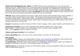 Top 3: Covanta: Welcome to a Sustainable Future
Covanta works with companies and communities to find sustainable solutions to their waste management challenges.
With a global network of Energy-from-Waste and material processing facilities, Covanta is preserving valuable natural
resources and generating clean energy for our client communities and the world we live in. At Covanta, we ensure that
no waste is ever wasted.
CSRHub Covanta Energy Corporation is an international owner and operator of Energy-from-Waste and power
generation projects. Covanta Energy's Energy-from-Waste facilities convert municipal solid waste into renewable
energy for communities, predominantly in the United States. Covanta’s projects include the Gold River Power Project.
The Company has over 40 facilities worldwide including operations in Europe and China. Total 60; (Environment 63) 5e
in water, 5e in Manufacturing.
China Everbright International Limited … is a leading player in China's environmental protection industry and the
first one-stop integrated environmental solution provider in the country.The Group has a business presence in 14
(Chinese) provinces, regions and municipalities and more than 70 counties and cities in China, and also in Germany.
Under the leadership of an experienced and dedicated management team and with strong support from China
Everbright Group, the Group will drive the next round of development, further explore the environmental protection
market and develop new environmental protection projects, to position itself as the industry leader in the domestic
market and in the global environmental protection sector in the future.
CSRHub China Everbright International Limited is an investment holding company. Through its subsidiaries, the
Company's principal activities are environmental energy project construction and operation, including waste-to-
energy power plants, industrial solid and hazardous waste landfill; environmental water project construction and
operation, including waste-water treatment plants, reusable and surface water treatment plants; alternative energy
project construction and operation, including methane-to-energy power plants, photovoltaic energy projects, biomass
power generation plants and waste water source heat pump projects; environmental technology and construction
management, and toll bridge operation, as well as property investments and others. As of December 31, 2012, the
Company?s subsidiaries included Everbright Alternative Energy (Dangshan) Co., Ltd., Everbright Environmental Energy
(Changzhou) Co., Ltd., Everbright Environmental Energy (Jiangyin) Co., Ltd. and others. Total 58 (12e in Brokerage &
Cap markets) Environment 60.
Drs Alcanne J Houtzaager, Inclusive Impact Investing portfolio pag. 89
 