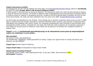 Top Holdings met CSRHub en Acces2Medecine Index* ranking) : Novartis AG 19,63% (CSRHub 3e, A2I 3e) Roche
Holding par AG (CSRHub 4e, A2I 19e) 15,31%; Glaxosmithkline plc (CSRHub 3e, A2I 1e) 10,11%; Sanofi SA
(CSRHub 5e, A2I 6e) 9,58%; Astrazeneca plc (CSRHub 5e, A2I 7e) 7,43%; Novo Nordisk (CSRHub 3e, A2I 10e)
6,93%; Shire plc (CSRHub 4e in biotechnologie, A2I -) 5,41%; Fresenius SE&Co (CSRHub 3e, A2I 3e) 3,11%;
Essilor international sa 2,57%; Fresenius Medical care AG 1,81%; Samen: 81,8%. NB Essilor, Roche, Novo
Nordisk en Fresenius (dialyse) zijn opgenomen in het Triodos Bank universum. ASN Bank heeft Novartis, Novo Nordisk
en GlaxoSK.
Top 3
Novartis: We focus our CR work in two key areas: expanding access to healthcare and doing business
responsibly. Developing new and innovative ways to reach people in lower-income countries is one of our top
priorities. To expand access to healthcare, we pursue a variety of approaches – including shared value and zero-profit
initiatives, patient assistance programs, as well as philanthropy. Meer in Novartis/corporate-responsibility
Roche Shared responsibility
Finding equitable and sustainable solutions to the global barriers to healthcare can only be achieved through persistent
commitment and action by multiple stakeholders. It requires all players –public authorities, non-governmental
stakeholders, local communities and the healthcare industry - to work closely together. Whilst governments have
primary responsibility for establishing and maintaining healthcare systems, the healthcare industry plays an important
role in improving health. As a global healthcare company, Roche shares a responsibility to tackle the challenges of
improving health outcomes. To succeed, we must jointly develop innovative, sustainable ways to bring effective and
affordable healthcare to people and improve health outcomes. Meer in: Roche/sustainability/what_we_do
GlaxoSmithKline: Onze missie is om mensen in staat te stellen een actiever leven te leiden, zich beter te voelen en
langer te leven. In 2012 hebben we 23 commitments voor de toekomst ontwikkeld die gelden voor de vier gebieden
van onze verantwoordelijke bedrijfsvoering. Deze doelstellingen, waarmee we leemten in de mondiale volksgezondheid
willen aanpakken, hebben we op één lijn gebracht met onze strategische prioriteiten en waarden.
Geografische spreiding: Zwitserland 39,09%; Verenigd Koninkrijk 25,65%; Frankrijk 13,58%; Denemarken
10,47%; Duitsland 7,55%; Other 3,67%. Exposure niet Euro markten: 80%.
Drs Alcanne J Houtzaager, Inclusive Impact Investing portfolio pag. 92
 