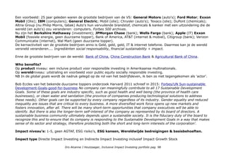 Proctor & Gamble We see big potential in life’s little moments. Brushing teeth. Washing hair. Showering. Shaving.
Caring for the baby. Cleaning the house. Doing the dishes, and the laundry. We make the products that help make
these moments a little easier. The power to change the world: To make a positive impact on consumers, you have to
excel in six core strengths: Consumer Understanding, Innovation, Branding, Go-to-Market Capabilities (distributie),
Scale and Productivity (As one of the world’s largest consumer packaged goods companies). As a company with
purpose, P&G is built to lead in these areas.
CSRHub Driven by passionate people and a common purpose, P&G brings beloved brands to consumers around the
world—including 50 Leadership Brands that are among the world’s most well known household names. Total 60, 4e in
Manufacturing.
Sectoren: Information Technology 26.33%; Health Care 13.15%; Consumer Discretionary 12.82%;
Financials 10.04%; Industrials 9.74%; Consumer Staples 9.47%; Energy 6.42%; Real Estate 4.28%
Materials 3.01%; Telecommunications 2.96%; Utilities 1.57%; Cash and/or Derivatives 0.19%.
Geografische spreiding: 100% VS & US$.
Impact awareness & ambitie
Socially Responsible & Impact zijn natuurlijk time based narratives van dezelfde filosofie, met grootste verschil dat
impact een bredere horizon heeft qua geografie en doelgroepen. NB De bedrijven zijn wel Amerikaans, het zijn wel
multinationals die ook worden beoordeeld op hun gedragingen buiten de landsgrenzen.
Impact opschaling: een expose
De criteria zijn uiteraard geevolueerd nu vast ook op basis van standaard ESG prestaties maar alleen al Socialy
Responsible in 1989 en 2016 zijn zeer verschillende begrippen. Dankzij het aangezwengelde denken over socially
responsible investing, sustainable investing en impact investing potentie. Een luxemerk dat kleding laat produceren in
een sweatshop atelier wordt niet meer geaccepteerd. Voeg technologische ontwikkeling, disruptive change,
connectivity en smart data toe en alles kan. Exponentiele groei was ooit een verdrie- tienvoudiging, niet de huidige
raket curve en enorme versnelling in het toepassen van nieuwe kennis, inzichten en technieken dankzij global markets,
concurrentie & samenwerking, transparantie, (super)branding, crowdsourcing en (crowd)funding.
Drs Alcanne J Houtzaager, Inclusive Impact Investing portfolio pag. 98
 
