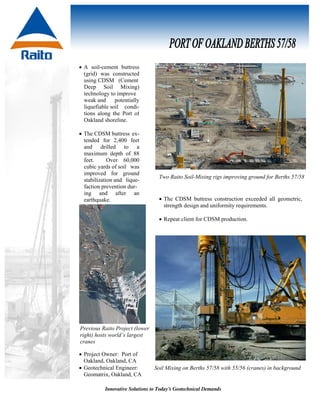 Innovative Solutions to Today’s Geotechnical Demands
Soil Mixing on Berths 57/58 with 55/56 (cranes) in background
Previous Raito Project (lower
right) hosts world’s largest
cranes
• A soil-cement buttress
(grid) was constructed
using CDSM (Cement
Deep Soil Mixing)
technology to improve
weak and potentially
liquefiable soil condi-
tions along the Port of
Oakland shoreline.
• The CDSM buttress ex-
tended for 2,400 feet
and drilled to a
maximum depth of 88
feet. Over 60,000
cubic yards of soil was
improved for ground
stabilization and lique-
faction prevention dur-
ing and after an
earthquake.
Two Raito Soil-Mixing rigs improving ground for Berths 57/58
• The CDSM buttress construction exceeded all geometric,
strength design and uniformity requirements.
• Repeat client for CDSM production.
• Project Owner: Port of
Oakland, Oakland, CA
• Geotechnical Engineer:
Geomatrix, Oakland, CA
 