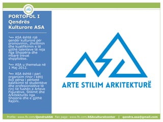 PORTOFOL I
Qendrës
Kulturore ASA
____________________
¹•» ASA është një
qendër kulturore për
promovimin, zhvillimin
dhe kualifikimin e të
gjithë talenteve të reja
nga Shqipëria dhe
mbarë trevat
shqipfolëse.
²•» ASA u themelua në
1 Maj 2012.
³•» ASA është i pari
organizim rinor i këtij
lloji përsa i përketë
bashkimit të studentëve
dhe profesionistëve të
rinj në fushën e Arteve
Figurative, Stilimit dhe
Arkitekturës nga
Shqipria dhe e gjithë
Rajoni.
Profile: www.fb.com/QendraASA Fan page: www.fb.com/ASAculturalcenter | qendra.asa@gmail.com
 