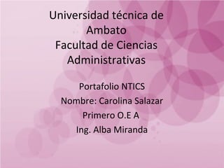 Universidad técnica de
Ambato
Facultad de Ciencias
Administrativas
Portafolio NTICS
Nombre: Carolina Salazar
Primero O.E A
Ing. Alba Miranda

 