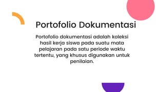 Portofolio Dokumentasi
Portofolio dokumentasi adalah koleksi
hasil kerja siswa pada suatu mata
pelajaran pada satu periode waktu
tertentu, yang khusus digunakan untuk
penilaian.
 