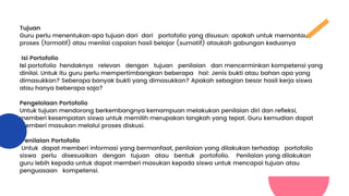 Tujuan
Guru perlu menentukan apa tujuan dari dari portofolio yang disusun: apakah untuk memantau
proses (formatif) atau menilai capaian hasil belajar (sumatif) ataukah gabungan keduanya
Isi Portofolio
Isi portofolio hendaknya relevan dengan tujuan penilaian dan mencerminkan kompetensi yang
dinilai. Untuk itu guru perlu mempertimbangkan beberapa hal: Jenis bukti atau bahan apa yang
dimasukkan? Seberapa banyak bukti yang dimasukkan? Apakah sebagian besar hasil kerja siswa
atau hanya beberapa saja?
Pengelolaan Portofolio
Untuk tujuan mendorong berkembangnya kemampuan melakukan penilaian diri dan refleksi,
memberi kesempatan siswa untuk memilih merupakan langkah yang tepat. Guru kemudian dapat
memberi masukan melalui proses diskusi.
Penilaian Portofolio
Untuk dapat memberi informasi yang bermanfaat, penilaian yang dilakukan terhadap portofolio
siswa perlu disesuaikan dengan tujuan atau bentuk portofolio. Penilaian yang dilakukan
guru lebih kepada untuk dapat memberi masukan kepada siswa untuk mencapai tujuan atau
penguasaan kompetensi.
 