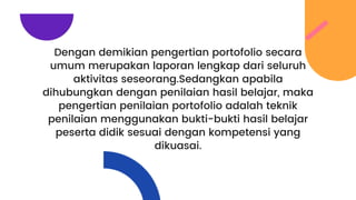 Dengan demikian pengertian portofolio secara
umum merupakan laporan lengkap dari seluruh
aktivitas seseorang.Sedangkan apabila
dihubungkan dengan penilaian hasil belajar, maka
pengertian penilaian portofolio adalah teknik
penilaian menggunakan bukti-bukti hasil belajar
peserta didik sesuai dengan kompetensi yang
dikuasai.
 