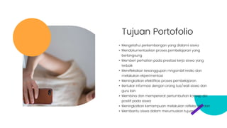 Tujuan Portofolio
• Mengetahui perkembangan yang dialami siswa
• Mendokumentasikan proses pembelajaran yang
berlangsung
• Memberi perhatian pada prestasi kerja siswa yang
terbaik
• Merefleksikan kesanggupan mngambil resiko dan
melakukan ekperimentasi
• Meningkatkan efektifitas proses pembelajaran
• Bertukar informasi dengan orang tua/wali siswa dan
guru lain
• Membina dan mempererat pertumbuhan konsep diri
positif pada siswa
• Meningkatkan kemampuan melakukan refleksi diri, dan
• Membantu siswa dalam merumuskan tujuan
 