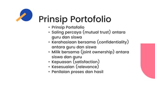 Prinsip Portofolio
• Prinsip Portofolio
• Saling percaya (mutual trust) antara
guru dan siswa
• Kerahasiaan bersama (confidentiality)
antara guru dan siswa
• Milik bersama (joint ownership) antara
siswa dan guru
• Kepuasan (satisfaction)
• Kesesuaian (relevance)
• Penilaian proses dan hasil
 