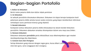 Bagian-bagian Portofolio
1. Daftar isi dokumen
Berisi nama peserta didik dan daftar objek penilaian
2. Isi dokumen
Isi sebuah portofolio dinamakan dokumen. Dokumen ini dapat berupa kumpulan hasil
pekerjaan peserta didik selama kurun waktu tertentu yang dapat memberikan informasi
terhadapat suatu penilaian kinerja yang objektif.
3. Bendel dokumen
Kumpulan semua dokumen peserta didik dimasukkan ke dalam bendel dokumen
portofolio. Dokumen-dokumen tersebut ditempatkan dalam satu map atau folder.
4. Batasan dokumen
Dokumen-dokumen portofolio perlu diklasifikasi atau dikelompokkan agar mudah
mendapatkannya jika diperlukan.
5. Catatan Guru dan Orangtua
Setiap dokumen yang relevan dengan tugas guru, harus diberi catatan, komentar, atau
nilai dari guru, serta tanggapan dari orangtua.
 