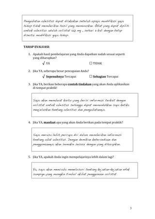 3 
Pengobatan obesitas dapat dilakukan setelah upaya modifikasi gaya 
hidup tidak memberikan hasil yang memuaskan. Obat yang dapat dipilih 
untuk obesitas adalah orlistat 120 mg , sehari 3 kali dengan tetap 
disertai modifikasi gaya hidup. 
TAHAP EVALUASI: 
1. Apakah hasil pembelajaran yang Anda dapatkan sudah sesuai seperti 
yang diharapkan? 
√ YA □ TIDAK 
2. Jika YA, seberapa besar pencapaian Anda? 
√ Sepenuhnya Tercapai □ Sebagian Tercapai 
3. Jika YA, berikan beberapa contoh tindakan yang akan Anda aplikasikan 
di tempat praktik! 
Saya akan membuat kartu yang berisi informasi terkait dengan 
orlistat untuk obesitas sehingga dapat memudahkan saya ketika 
menjelaskan tentang obesitas dan pengobatannya. 
4. Jika YA, manfaat apa yang akan Anda berikan pada tempat praktik? 
Saya merasa lebih percaya diri dalam memberikan informasi 
tentang obat obesitas. Dengan demikian ketersediaan dan 
penggunaannya akan semakin sesuai dengan yang diharapkan. 
5. Jika YA, apakah Anda ingin mempelajarinya lebih dalam lagi? 
Ya, saya akan mencoba menelusuri tentang kejadian-kejadian efek 
sampign yang mungkin timbul akibat penggunaan orlistat. 
 