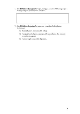 4 
6. Jika TIDAK dan Sebagian Tercapai, mengapa Anda tidak/ kurang dapat 
mencapai tujuan pembelajaran tersebut? 
7. Jika TIDAK dan Sebagian Tercapai, apa yang akan Anda lakukan 
berikutnya? 
□ Tidak ada, saya merasa sudah cukup. 
□ Mengkaji kembali proses yang sudah saya lakukan dan mencari 
penyebab kegagalan. 
□ Mencari topik baru untuk dipelajari. 
