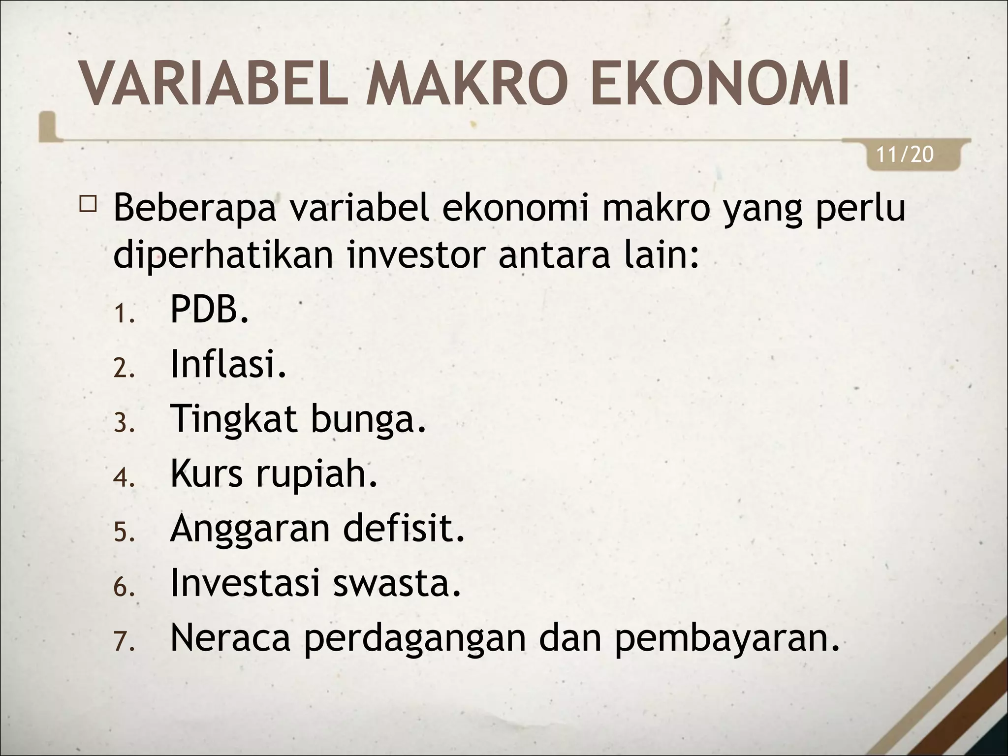 VARIABEL MAKRO EKONOMI
 Beberapa variabel ekonomi makro yang perlu
diperhatikan investor antara lain:
1. PDB.
2. Inflasi.
3. Tingkat bunga.
4. Kurs rupiah.
5. Anggaran defisit.
6. Investasi swasta.
7. Neraca perdagangan dan pembayaran.
11/20
 