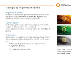 Fidélisation
Programmes de “Fidélité”
Inscription libre et souvent gratuite. Points de capitalisation et des
réductions visant à accroître la fréquence des dépenses. Bien
identifiables dans les supermarchés et les détaillants.
Loyauté progressive
Accès simple, parfois payant ; plan des avantages qui favorisent la
progression d’état et l'accès exclusif (clubbing).
Accumulation des membres pour élargir la base des clients haut
de gamme.
Accès exclusif
Club exclusif à connotation expérientiel : au delà de
l'augmentation des ventes ou de la fréquence d'achat, les objectifs
pour le succès sont :
• Vraie layouté (fidélité d'aptitude + comportamentale)
• Alignement du valeur
Golden Circle - Shangri-la
Hotels - programme de
fidélité d’accès exclusif
Typologies de programmes et objectifs
BRAND COMMITMENT
 